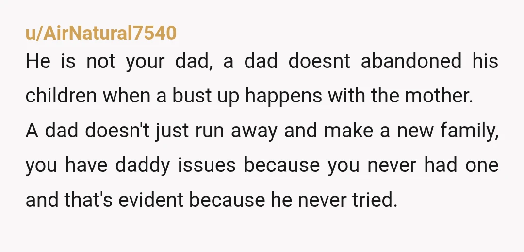 u/jkgdthb YTA It’s honestly a slap on the face to your mother who raised you all alone. Later to have the your bio dad come in like nothing and be...