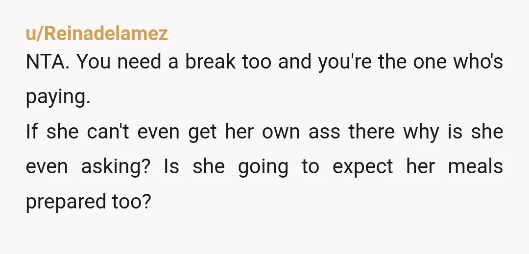 u/Reinadelamez NTA. You need a break too and you're the one who's paying. If she can't even get her own ass there why is she even asking? Is she going...