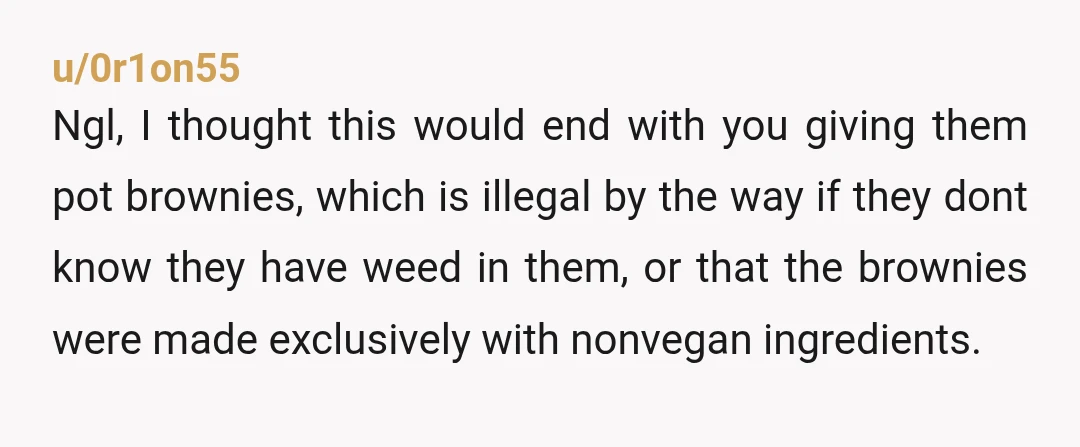 u/0r1on55 Ngl, I thought this would end with you giving them pot brownies, which is illegal by the way if they dont know they have weed in them, or that...