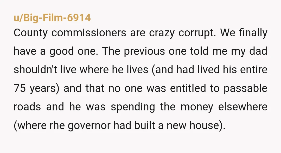 u/Big-Film-6914 County commissioners are crazy corrupt.  We finally have a good one.  The previous one told me my dad shouldn't live where he lives (and had lived his entire 75...