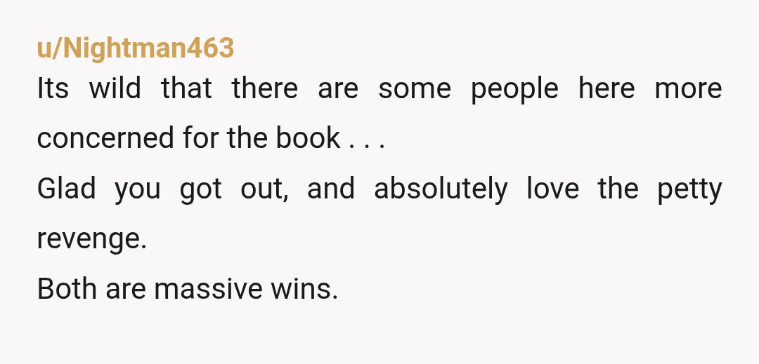 u/Nightman463 Its wild that there are some people here more concerned for the book . . . Glad you got out, and absolutely love the petty revenge. Both are massive...