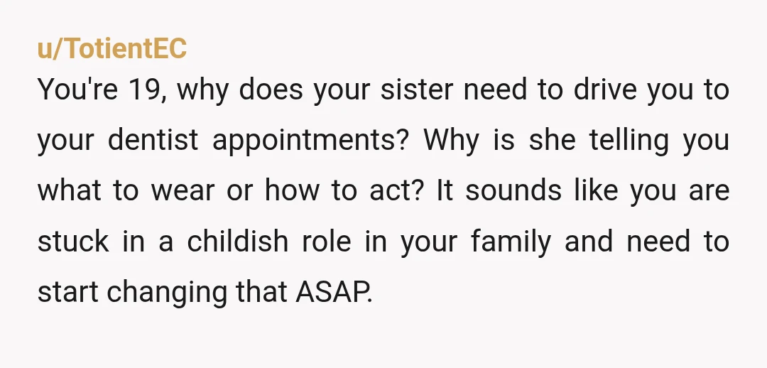 u/TotientEC You're 19, why does your sister need to drive you to your dentist appointments? Why is she telling you what to wear or how to act? It sounds like...