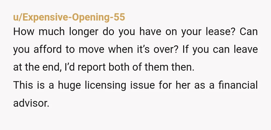u/Ok_Cauliflower_3007 Report her, but be aware you’re not going to be renewing your lease if you do. The problem isn’t that your financial advisor is married to someone you know....