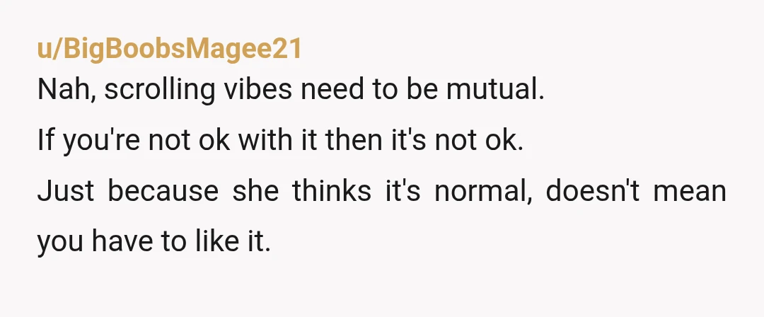 u/BigBoobsMagee21 Nah, scrolling vibes need to be mutual. If you're not ok with it then it's not ok. Just because she thinks it's normal, doesn't mean you have to like...