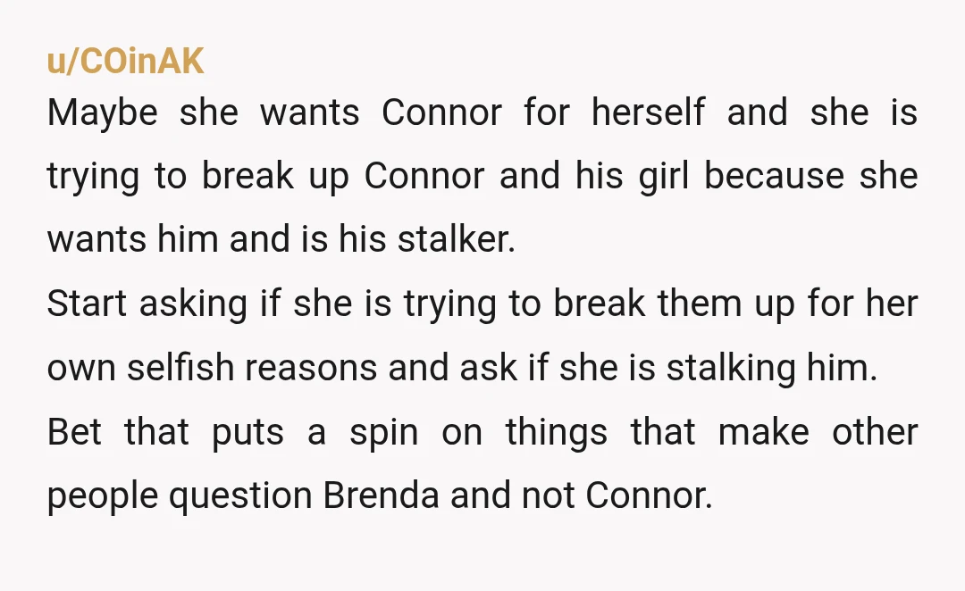 u/COinAK Maybe she wants Connor for herself and she is trying to break up Connor and his girl because she wants him and is his stalker. Start asking if she...