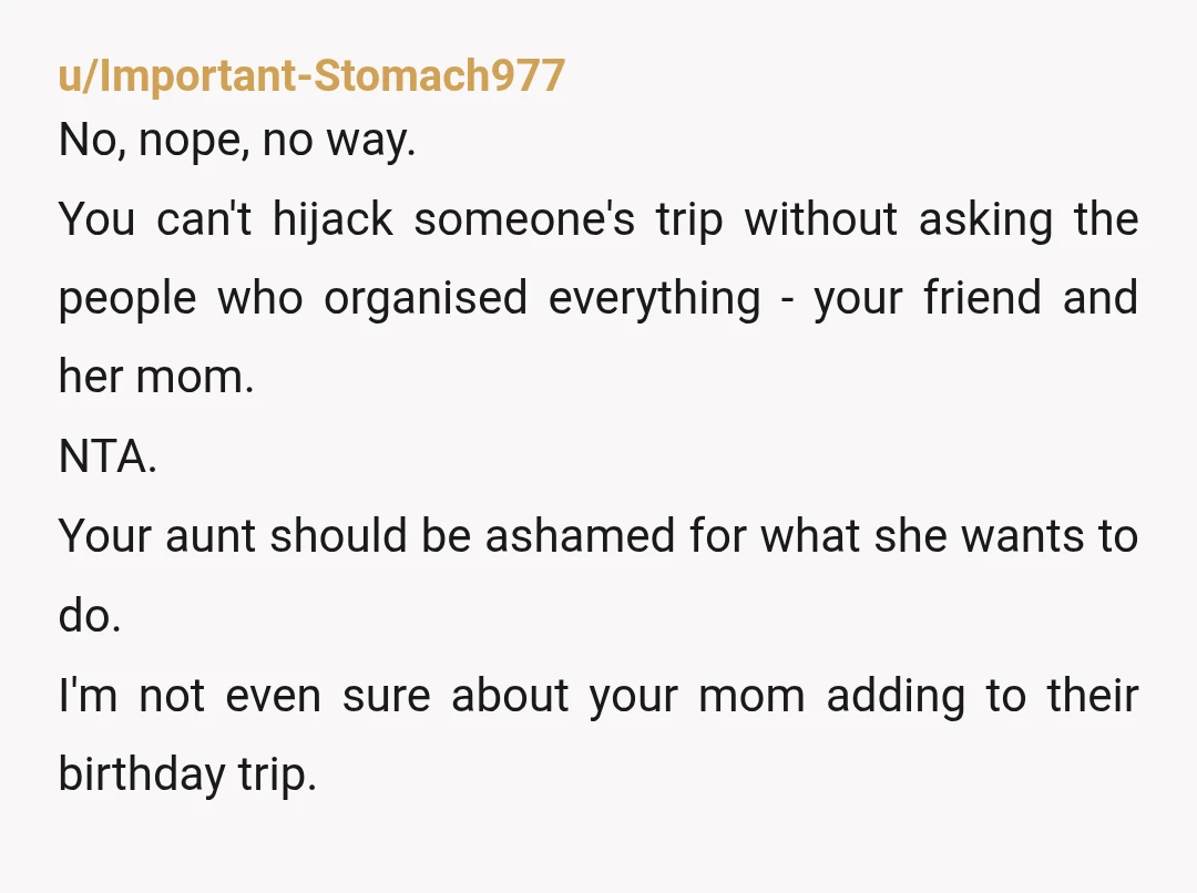 u/Important-Stomach977 No, nope, no way. You can't hijack someone's trip without asking the people who organised everything - your friend and her mom. NTA. Your aunt should be ashamed for...