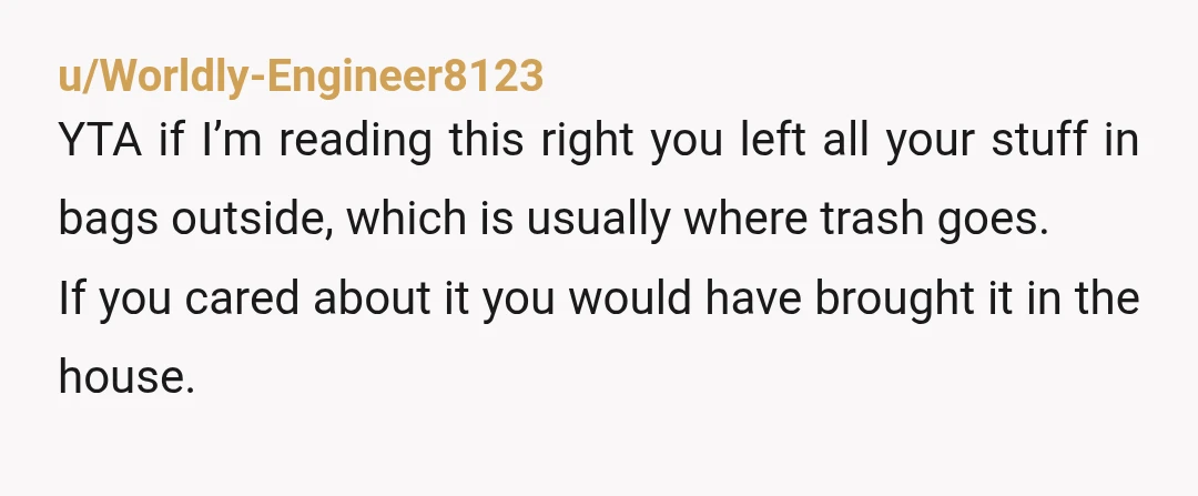 u/Worldly-Engineer8123 YTA if I’m reading this right you left all your stuff in bags outside, which is usually where trash goes. If you cared about it you would have brought...
