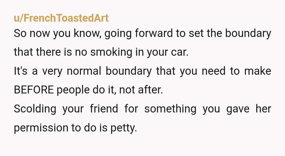 u/stickbugszz ESH. Honestly, I mainly think you suck. It’s crazy obnoxious to let people smoke in your car then get mad about it smelling like weed later. Also, hey if...