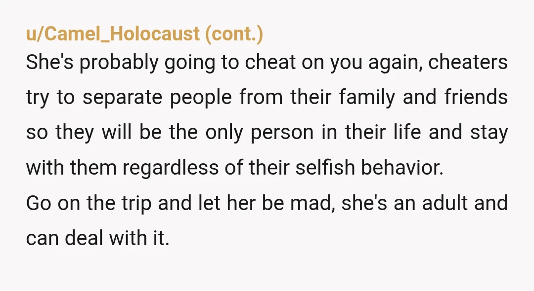 u/LostLemon007
YTA to yourself for taking a morally bankrupt cheating scumbag back.
She's an awful person why would your family want her there.
Is the kid even yours ?