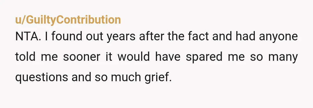 u/GuiltyContribution
NTA. I found out years after the fact and had anyone told me sooner it would have spared me so many questions and so much grief.