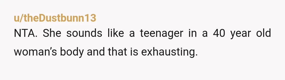 u/theDustbunn13
NTA. She sounds like a teenager in a 40 year old woman’s body and that is exhausting.