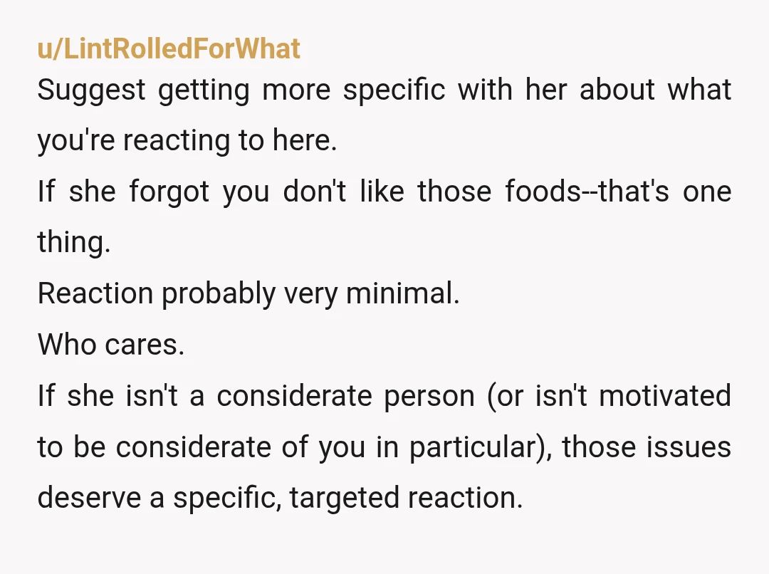 u/BooCoop8 She’s mean spirited. I can see picking something that you’d never tried or maybe something that wasn’t your favorite (but was one her fav meals), but deliberately choosing a...