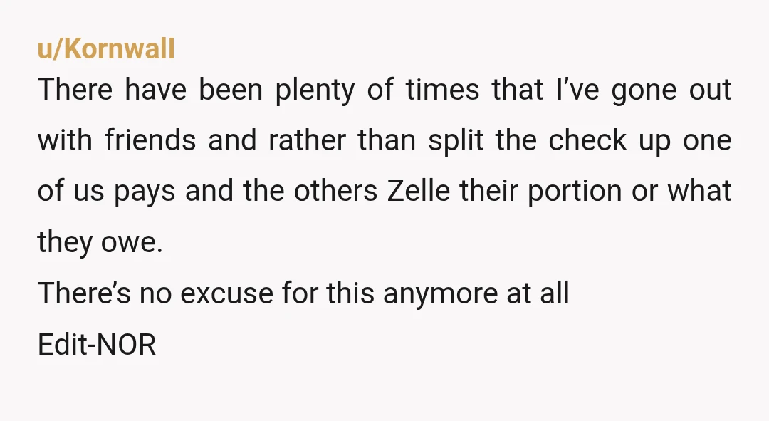 u/KornwalI There have been plenty of times that I’ve gone out with friends and rather than split the check up one of us pays and the others Zelle their portion...