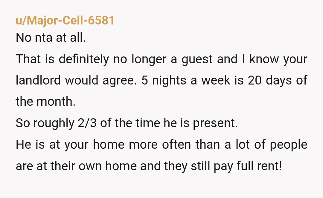 u/inturnaround NTA. Guy's basically an unlisted tenant with better negotiating leverage than you, since he's dating your roommate and you're just... living with her, apparently, on his terms now. You...