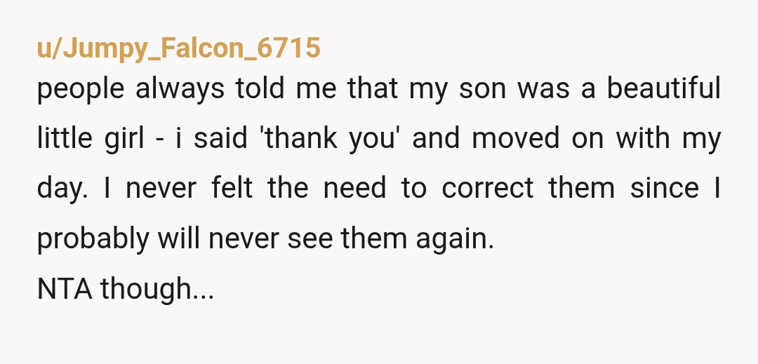 u/Jumpy_Falcon_6715 people always told me that my son was a beautiful little girl - i said 'thank you' and moved on with my day. I never felt the need to...