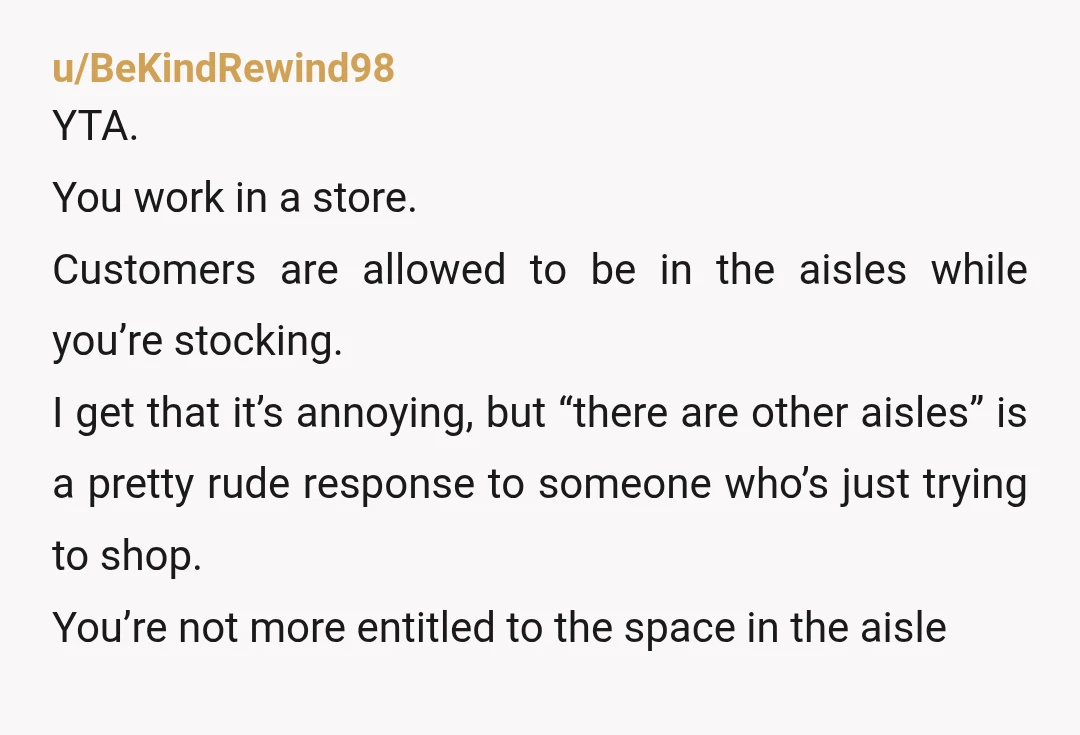 u/BeKindRewind98 YTA. You work in a store. Customers are allowed to be in the aisles while you’re stocking. I get that it’s annoying, but “there are other aisles” is a...