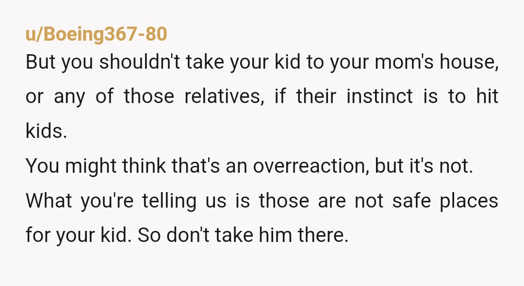 u/Boeing367-80 But you shouldn't take your kid to your mom's house, or any of those relatives, if their instinct is to hit kids. You might think that's an overreaction, but...