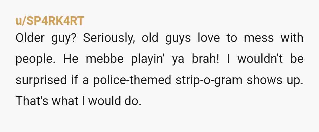 u/SP4RK4RT Older guy? Seriously, old guys love to mess with people. He mebbe playin' ya brah! I wouldn't be surprised if a police-themed strip-o-gram shows up. That's what I would...