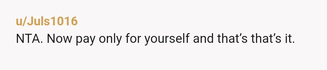 u/Juls1016
NTA. Now pay only for yourself and that’s that’s it.