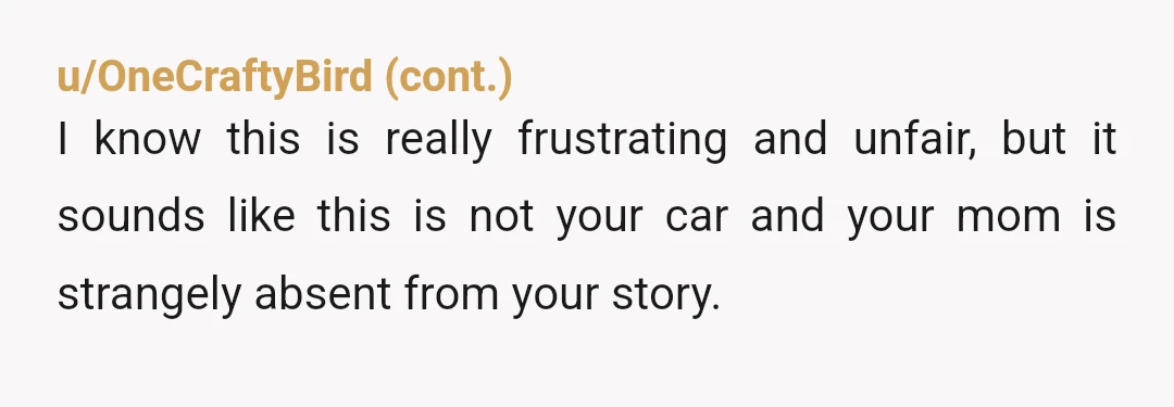 u/eternalyoung YTA; it’s not your car, plain and simple. Sister bought the car, and whether mom made payments afterward, your sister still has more of a right to the car...