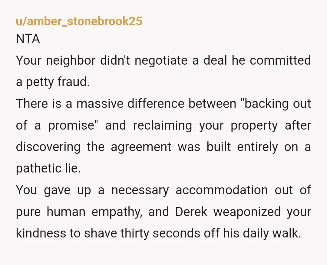 u/amber_stonebrook25 ​NTA ​Your neighbor didn't negotiate a deal he committed a petty fraud. There is a massive difference between "backing out of a promise" and reclaiming your property after discovering...