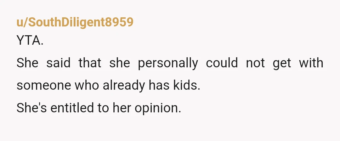 u/Dogmother123 YTA she said she would not want to be in a relationship with someone with kids. Her opinion and she is entitled to it. She was not saying anything...