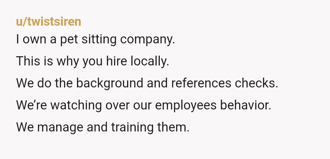 u/twistsiren I own a pet sitting company. This is why you hire locally. We do the background and references checks. We’re watching over our employees behavior. We manage and training...