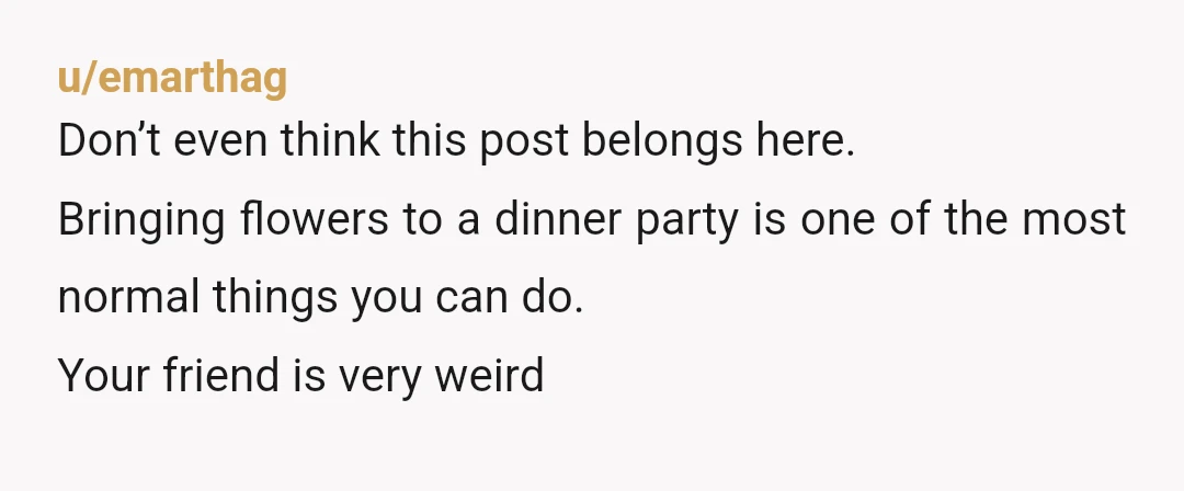 u/emarthag
Don’t even think this post belongs here.
Bringing flowers to a dinner party is one of the most normal things you can do.
Your friend is very weird