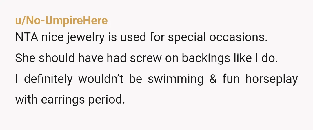u/No-UmpireHere
NTA nice jewelry is used for special occasions.
She should have had screw on backings like I do.
I definitely wouldn’t be swimming & fun horseplay with earrings period.