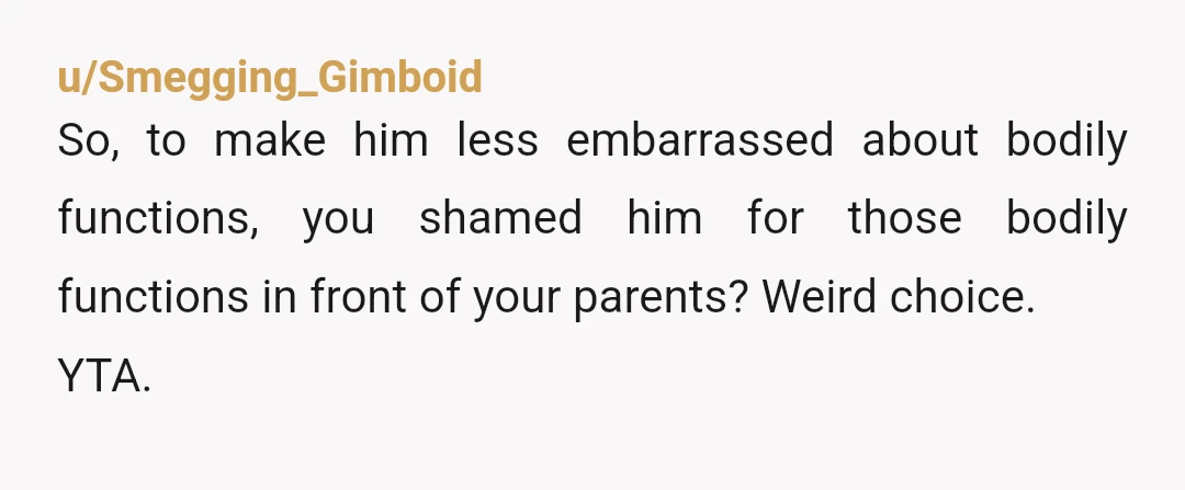 u/armchairshrink99 ...I don't understand why you think is weird that he simply excuses himself to the restroom for a poop. What would you prefer he say? Look, YTA. You know...