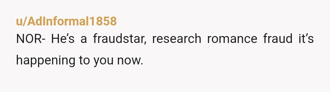 u/AdInformal1858
NOR- He’s a fraudstar, research romance fraud it’s happening to you now.
