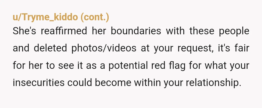 u/cheeto_pirate9 you having to ask her to delete things doesn't change anything. if she's not choosing to delete it simply out of respect/love, it's meaningless. just because you're dating doesn't...