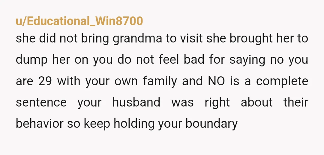 u/Educational_Win8700 she did not bring grandma to visit she brought her to dump her on you do not feel bad for saying no you are 29 with your own family...
