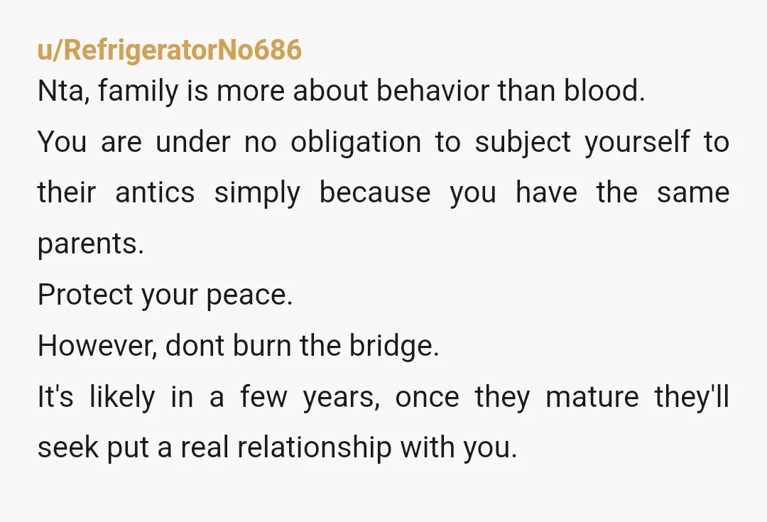 u/bkwormtricia
NTA.
No, you do not have to keep a sibling relationship - and your parents suck for not shutting down your sister’s ABUSE of you years ago.
