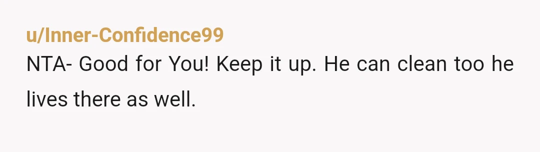 u/Inner-Confidence99
NTA- Good for You! Keep it up. He can clean too he lives there as well.