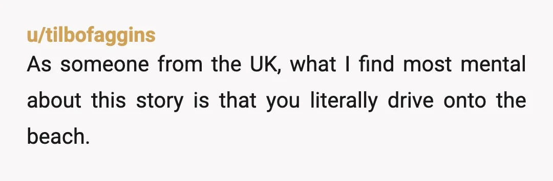 u/tilbofaggins
As someone from the UK, what I find most mental about this story is that you literally drive onto the beach.