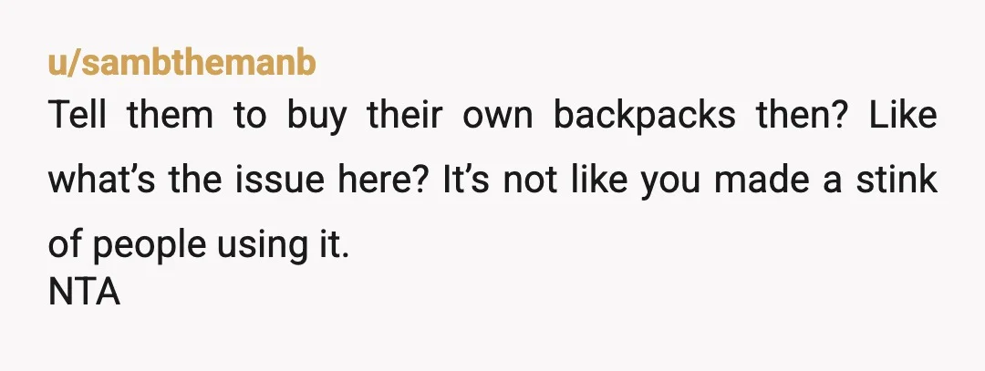 u/sambthemanb
Tell them to buy their own backpacks then? Like what’s the issue here? It’s not like you made a stink of people using it.
NTA