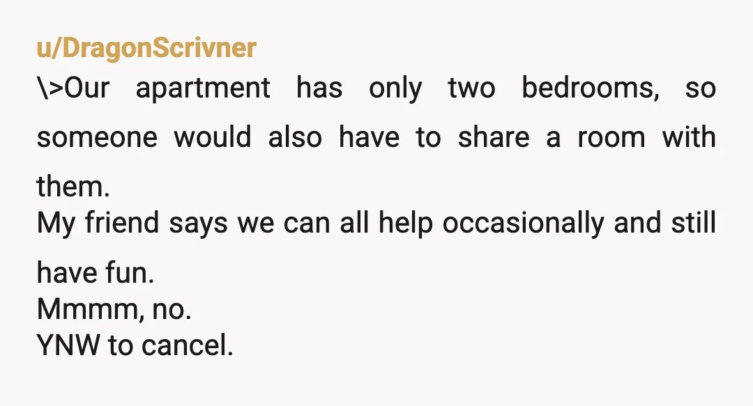 u/DragonScrivner \>Our apartment has only two bedrooms, so someone would also have to share a room with them. My friend says we can all help occasionally and still have fun....