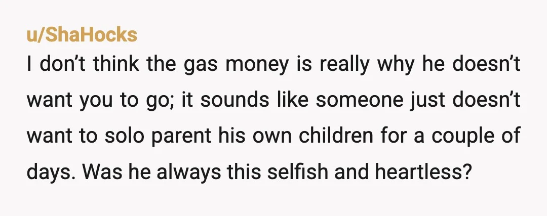 u/ShaHocks I don’t think the gas money is really why he doesn’t want you to go; it sounds like someone just doesn’t want to solo parent his own children for...