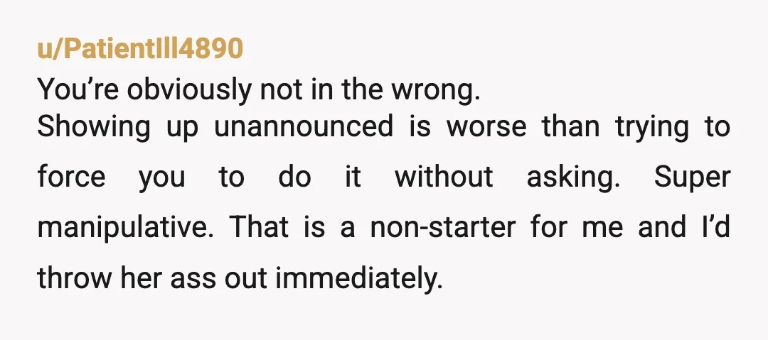 u/PatientIll4890 You’re obviously not in the wrong. Showing up unannounced is worse than trying to force you to do it without asking. Super manipulative. That is a non-starter for me...