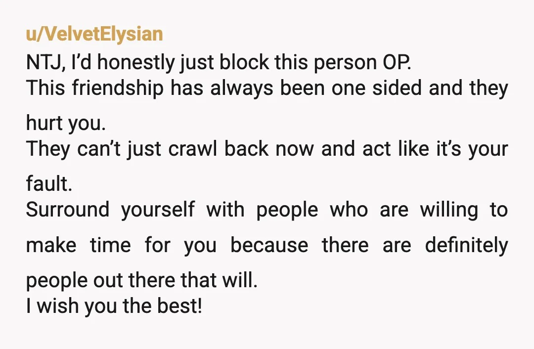 u/VelvetElysian NTJ, I’d honestly just block this person OP. This friendship has always been one sided and they hurt you. They can’t just crawl back now and act like it’s...