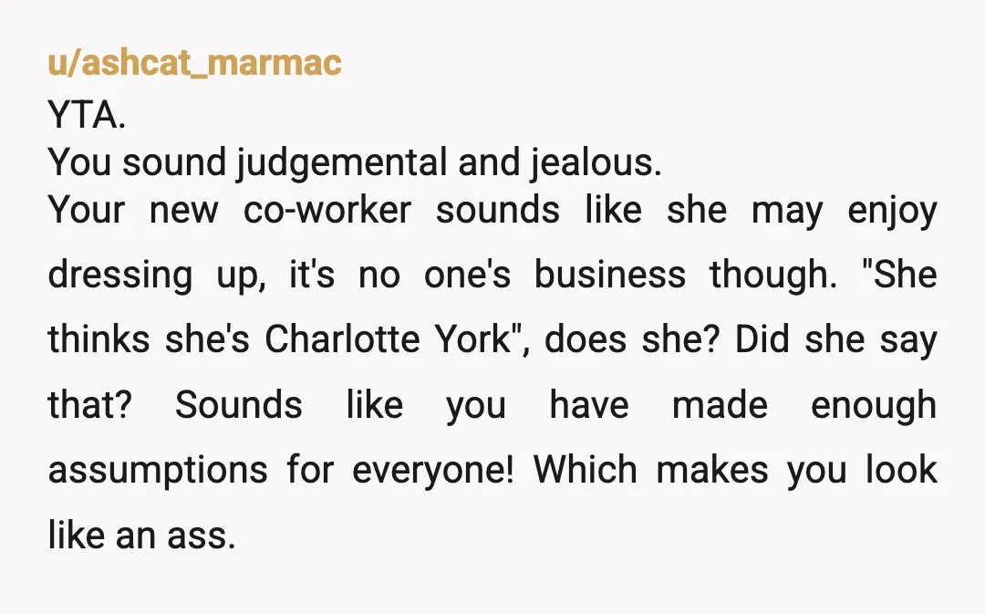 u/ashcat_marmac YTA. You sound judgemental and jealous. Your new co-worker sounds like she may enjoy dressing up, it's no one's business though. "She thinks she's Charlotte York", does she? Did...