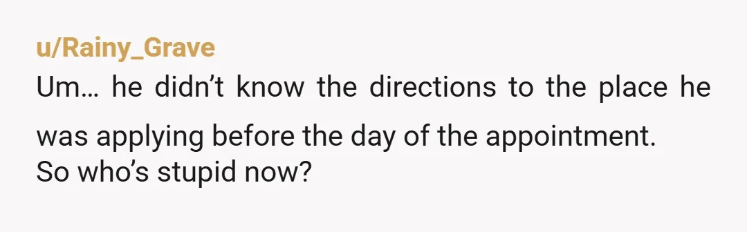 u/Rainy_Grave
Um… he didn’t know the directions to the place he was applying before the day of the appointment.
So who’s stupid now?