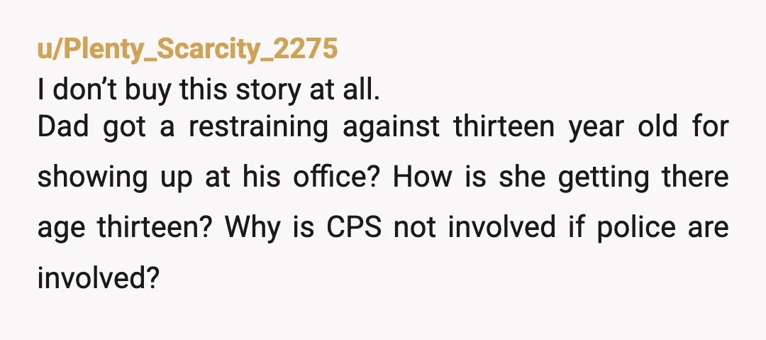 u/Plenty_Scarcity_2275 I don’t buy this story at all. Dad got a restraining against thirteen year old for showing up at his office? How is she getting there age thirteen? Why...