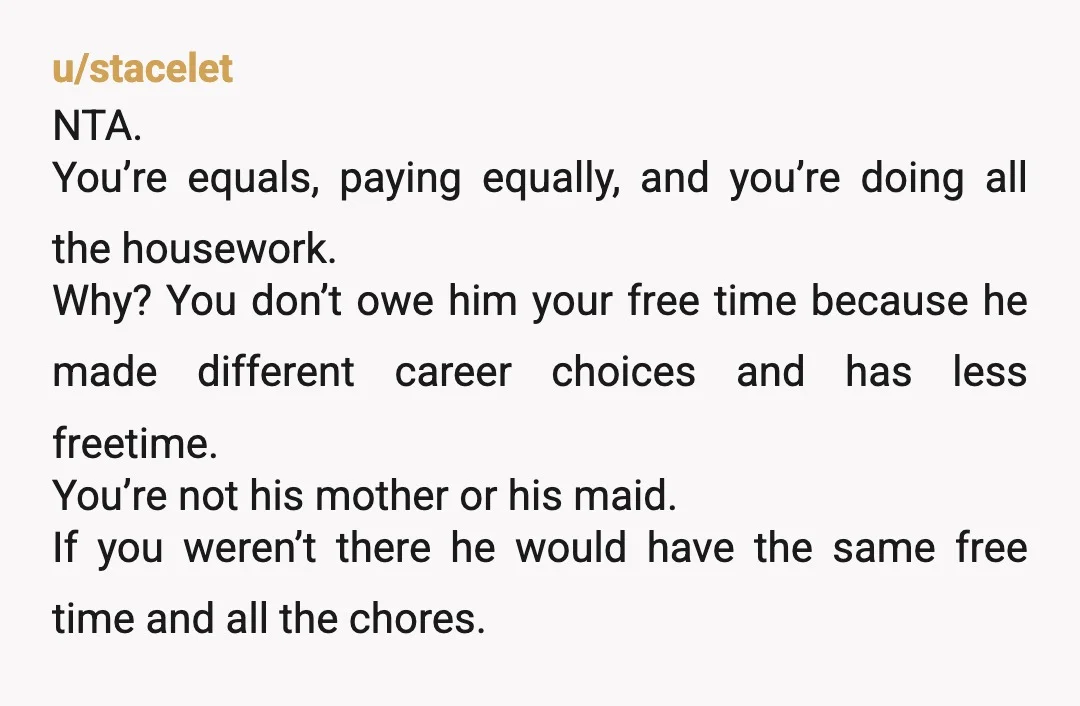 u/stacelet NTA. You’re equals, paying equally, and you’re doing all the housework. Why? You don’t owe him your free time because he made different career choices and has less freetime....