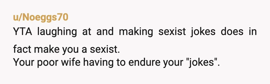 u/Noeggs70
YTA laughing at and making sexist jokes does in fact make you a sexist.
Your poor wife having to endure your "jokes".