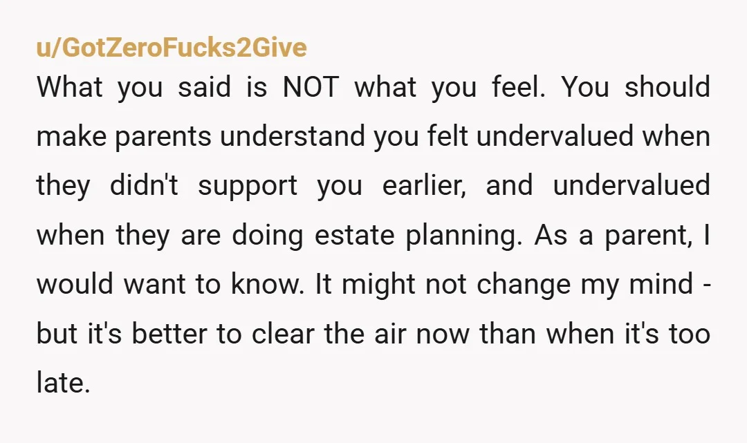 u/GotZeroFucks2Give What you said is NOT what you feel. You should make parents understand you felt undervalued when they didn't support you earlier, and undervalued when they are doing estate...