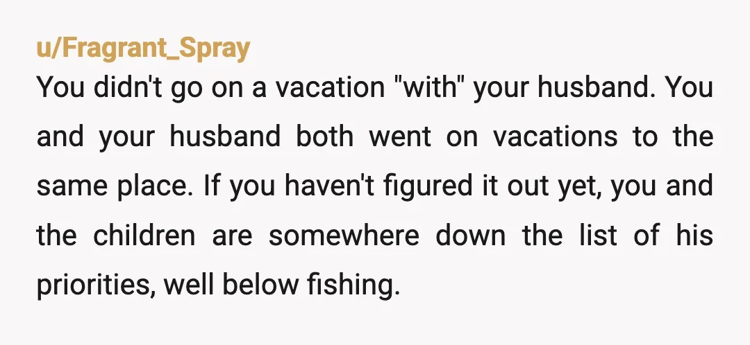u/Fragrant_Spray You didn't go on a vacation "with" your husband. You and your husband both went on vacations to the same place. If you haven't figured it out yet, you...