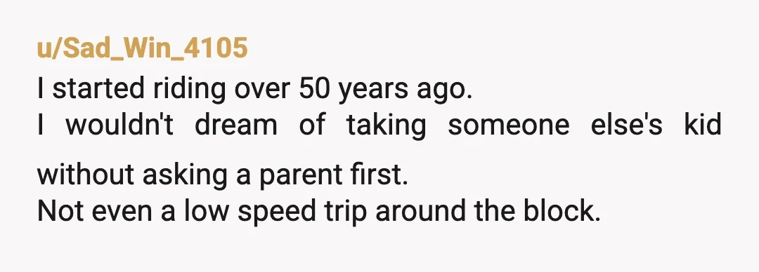 u/Sad_Win_4105
I started riding over 50 years ago.
I wouldn't dream of taking someone else's kid without asking a parent first.
Not even a low speed trip around the block.