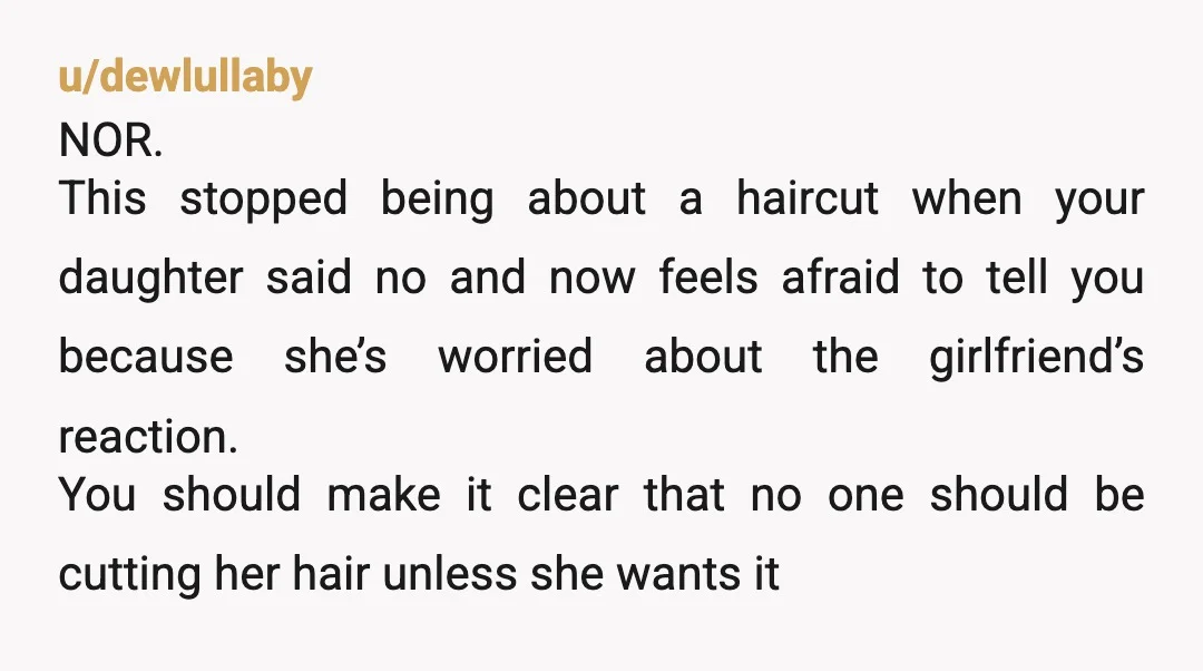 u/dewlullaby NOR. This stopped being about a haircut when your daughter said no and now feels afraid to tell you because she’s worried about the girlfriend’s reaction. You should make...